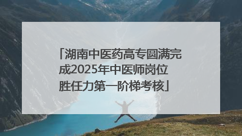 湖南中医药高专圆满完成2025年中医师岗位胜任力第一阶梯考核