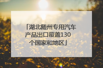 湖北随州专用汽车产品出口覆盖130个国家和地区