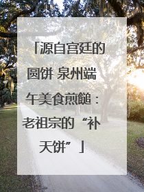 源自宫廷的圆饼 泉州端午美食煎䭔：老祖宗的“补天饼”