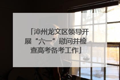 漳州龙文区领导开展“六一”慰问并检查高考备考工作