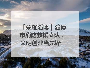 荣耀淄博｜淄博市消防救援支队：文明创建当先锋 蓝焰映红建新功