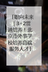 职向未来｜3+2贯通培养！北京市外事学校培养高端服务人才