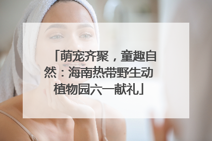 萌宠齐聚，童趣自然：海南热带野生动植物园六一献礼
