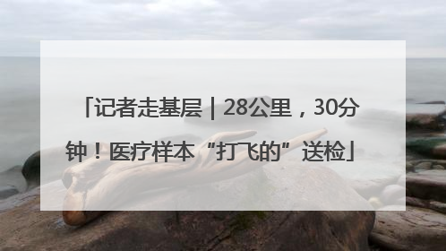 记者走基层｜28公里，30分钟！医疗样本“打飞的”送检