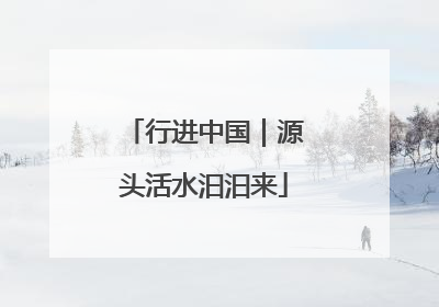 行进中国｜源头活水汩汩来
