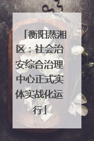 衡阳蒸湘区：社会治安综合治理中心正式实体实战化运行