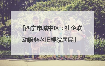 西宁市城中区：社企联动服务老旧楼院居民