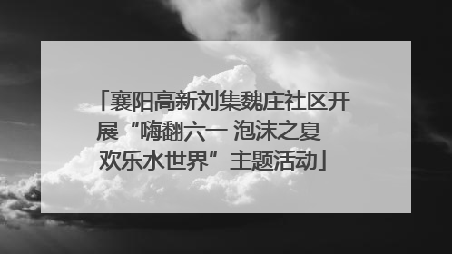 襄阳高新刘集魏庄社区开展“嗨翻六一 泡沫之夏 欢乐水世界”主题活动