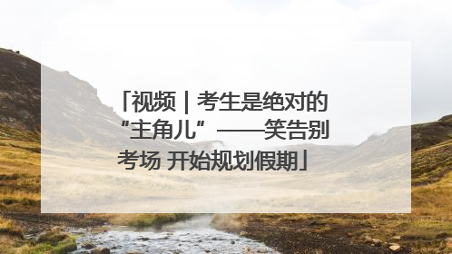视频｜考生是绝对的“主角儿”——笑告别考场 开始规划假期