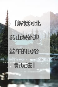 解锁河北燕山深处迎端午的民俗新玩法