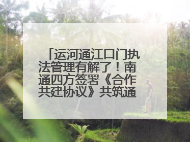 运河通江口门执法管理有解了！南通四方签署《合作共建协议》共筑通吕河口安全防线