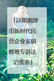 这期湘潭市新时代民营企业家研修班专讲法治素养