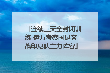 连续三天全封闭训练 伊万考察国足客战印尼队主力阵容