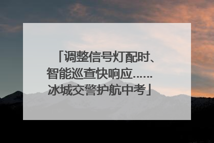 调整信号灯配时、智能巡查快响应……冰城交警护航中考