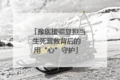 豫医援疆显担当 生死营救背后的用“心”守护