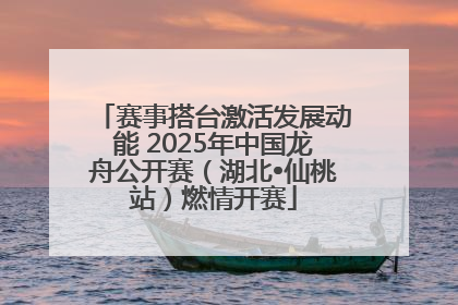 赛事搭台激活发展动能 2025年中国龙舟公开赛（湖北•仙桃站）燃情开赛