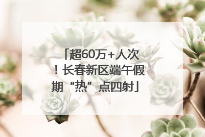 超60万+人次！长春新区端午假期“热”点四射