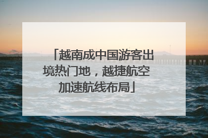 越南成中国游客出境热门地，越捷航空加速航线布局