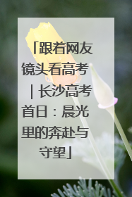 跟着网友镜头看高考｜长沙高考首日：晨光里的奔赴与守望