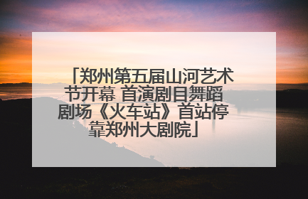 郑州第五届山河艺术节开幕 首演剧目舞蹈剧场《火车站》首站停靠郑州大剧院