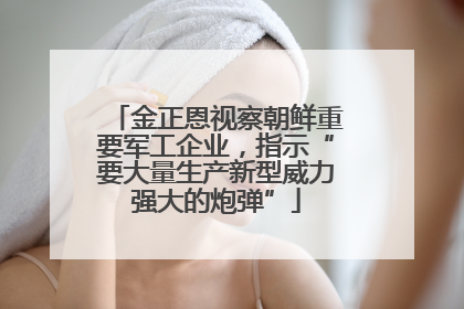 金正恩视察朝鲜重要军工企业，指示“要大量生产新型威力强大的炮弹”