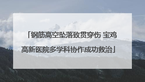 钢筋高空坠落致贯穿伤 宝鸡高新医院多学科协作成功救治