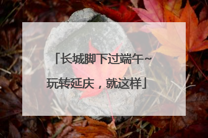 长城脚下过端午~玩转延庆，就这样