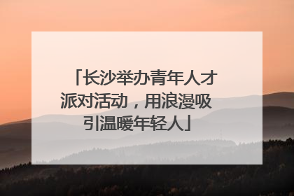 长沙举办青年人才派对活动，用浪漫吸引温暖年轻人