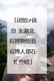 闭馆≠休息 来湖北省博物馆看省博人都在忙些啥