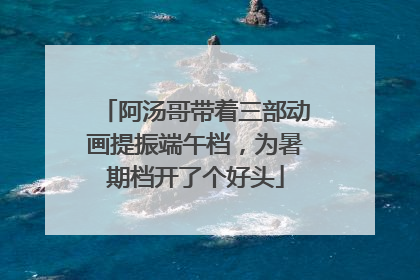 阿汤哥带着三部动画提振端午档，为暑期档开了个好头