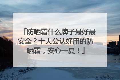 防晒霜什么牌子最好最安全？十大公认好用的防晒霜，安心一夏！