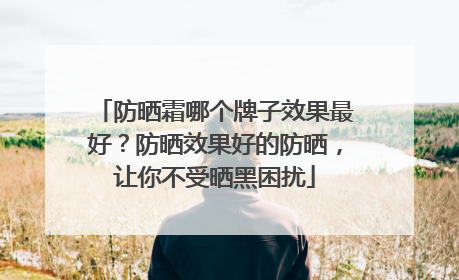 防晒霜哪个牌子效果最好？防晒效果好的防晒，让你不受晒黑困扰