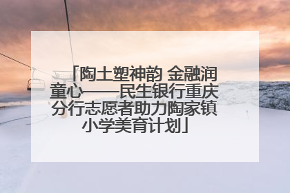陶土塑神韵 金融润童心——民生银行重庆分行志愿者助力陶家镇小学美育计划