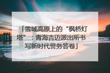 雪域高原上的“枫桥灯塔”：青海吉迈派出所书写新时代警务答卷