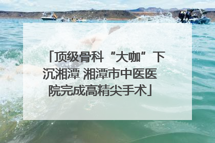 顶级骨科“大咖”下沉湘潭 湘潭市中医医院完成高精尖手术