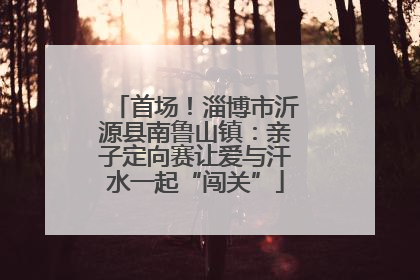 首场！淄博市沂源县南鲁山镇：亲子定向赛让爱与汗水一起“闯关”