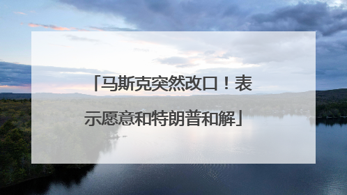 马斯克突然改口！表示愿意和特朗普和解