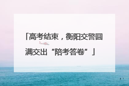 高考结束，衡阳交警圆满交出“陪考答卷”
