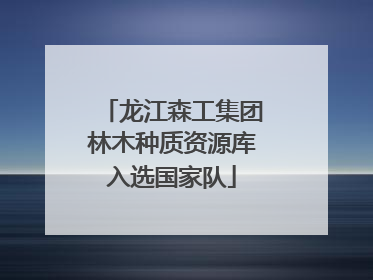 龙江森工集团林木种质资源库入选国家队