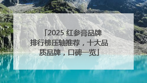 2025 红参膏品牌排行榜压轴推荐，十大品质品牌，口碑一览