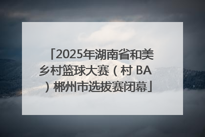 2025年湖南省和美乡村篮球大赛（村 BA）郴州市选拔赛闭幕