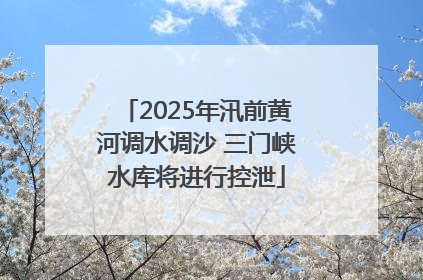 2025年汛前黄河调水调沙 三门峡水库将进行控泄