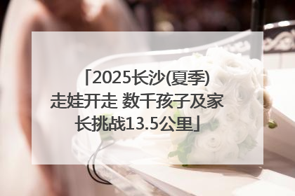 2025长沙(夏季)走娃开走 数千孩子及家长挑战13.5公里