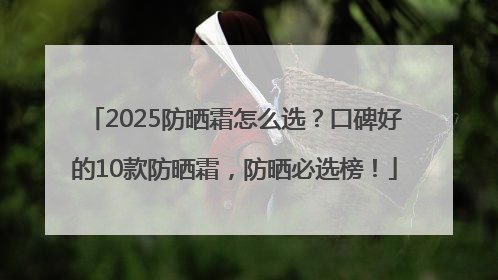 2025防晒霜怎么选？口碑好的10款防晒霜，防晒必选榜！