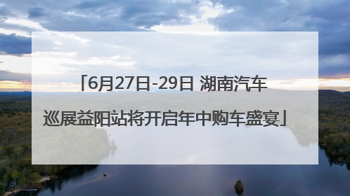 6月27日-29日 湖南汽车巡展益阳站将开启年中购车盛宴