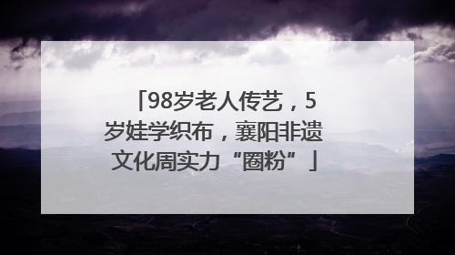 98岁老人传艺，5岁娃学织布，襄阳非遗文化周实力“圈粉”